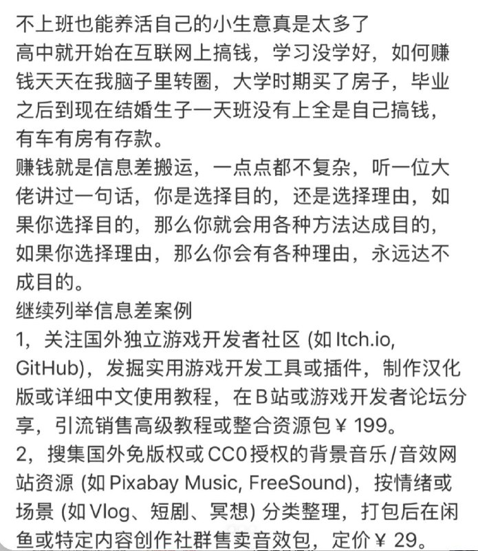 不上班也能养活自己的小生意真是太多了 赚钱就是信息差，一点点都不复杂，听一位大佬讲过一句话，你是选择目的，还是选择理由.如果你选择目的，那么你就会用各种方法达成目的，如果你选择理由，那么你会有各种理由，永远达不成目的